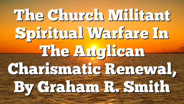 The Church Militant  Spiritual Warfare In The Anglican Charismatic Renewal, By Graham R. Smith